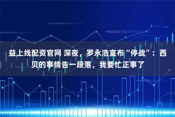 益上线配资官网 深夜，罗永浩宣布“停战”：西贝的事情告一段落，我要忙正事了
