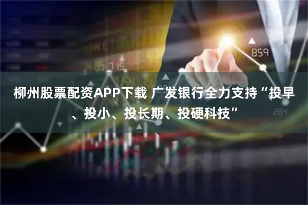 柳州股票配资APP下载 广发银行全力支持“投早、投小、投长期、投硬科技”