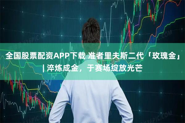 全国股票配资APP下载 准者里夫斯二代「玫瑰金」| 淬炼成金，于赛场绽放光芒