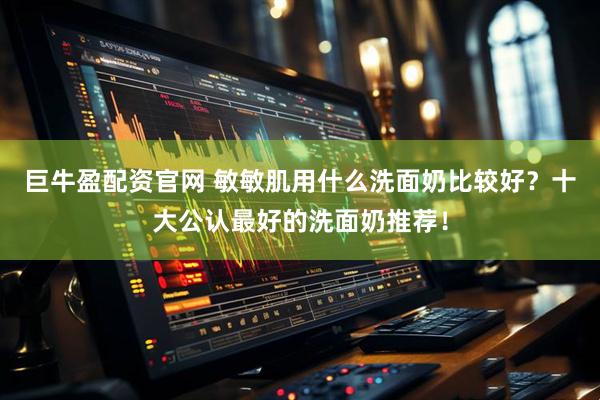 巨牛盈配资官网 敏敏肌用什么洗面奶比较好？十大公认最好的洗面奶推荐！
