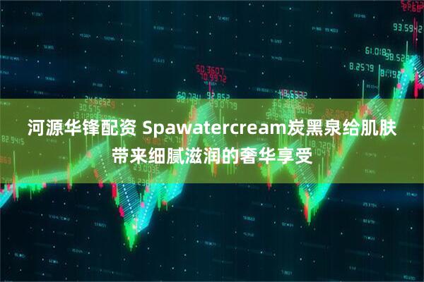 河源华锋配资 Spawatercream炭黑泉给肌肤带来细腻滋润的奢华享受