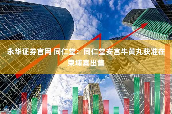 永华证券官网 同仁堂：同仁堂安宫牛黄丸获准在柬埔寨出售