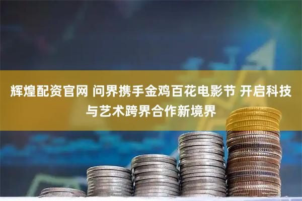 辉煌配资官网 问界携手金鸡百花电影节 开启科技与艺术跨界合作新境界