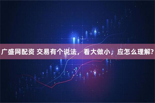广盛网配资 交易有个说法，看大做小，应怎么理解?