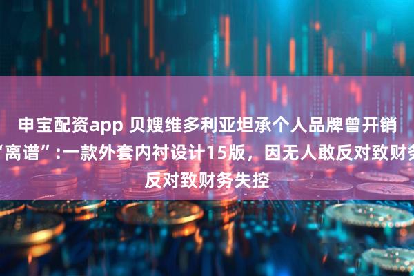 申宝配资app 贝嫂维多利亚坦承个人品牌曾开销大到“离谱”:一款外套内衬设计15版，因无人敢反对致财务失控