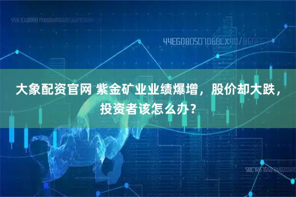 大象配资官网 紫金矿业业绩爆增，股价却大跌，投资者该怎么办？