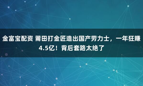 金富宝配资 莆田打金匠造出国产劳力士，一年狂赚4.5亿！背后套路太绝了