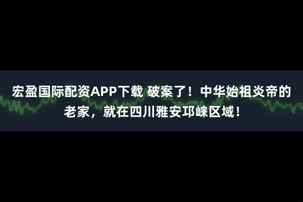 宏盈国际配资APP下载 破案了！中华始祖炎帝的老家，就在四川雅安邛崃区域！