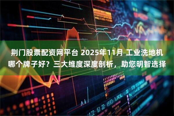 荆门股票配资网平台 2025年11月 工业洗地机哪个牌子好？三大维度深度剖析，助您明智选择