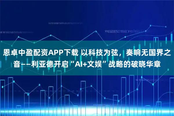恩卓中盈配资APP下载 以科技为弦，奏响无国界之音——利亚德开启“AI+文娱”战略的破晓华章