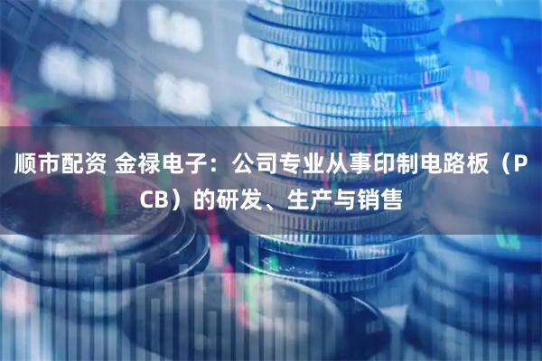 顺市配资 金禄电子：公司专业从事印制电路板（PCB）的研发、生产与销售