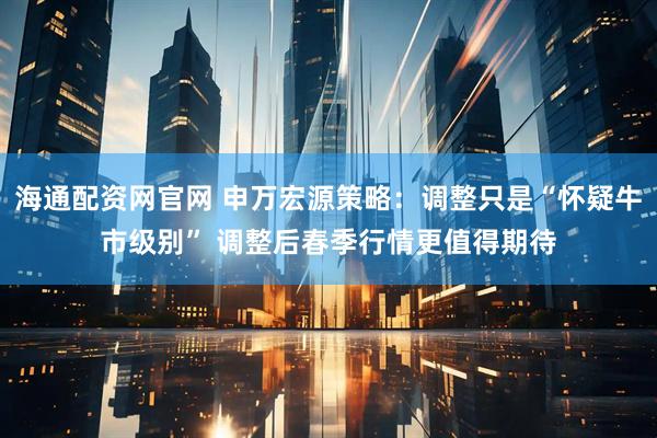 海通配资网官网 申万宏源策略：调整只是“怀疑牛市级别” 调整后春季行情更值得期待