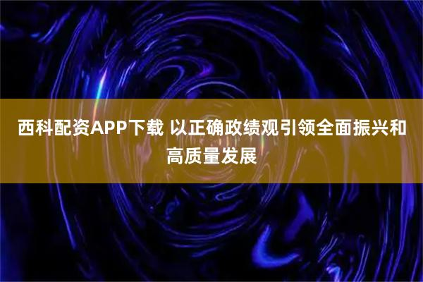 西科配资APP下载 以正确政绩观引领全面振兴和高质量发展