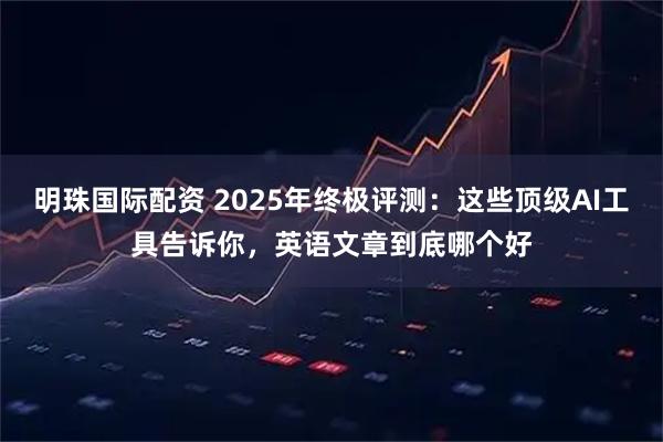 明珠国际配资 2025年终极评测:这些顶级AI工具告诉你,英语文章到底哪个好