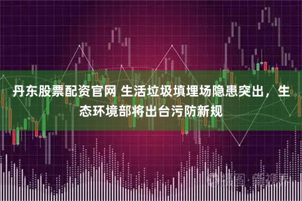 丹东股票配资官网 生活垃圾填埋场隐患突出，生态环境部将出台污防新规