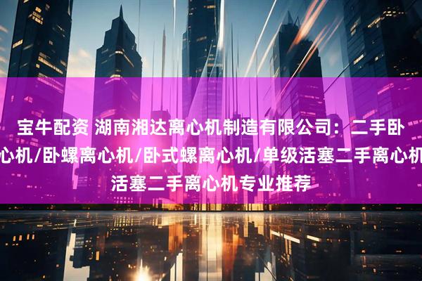 宝牛配资 湖南湘达离心机制造有限公司：二手卧螺沉降离心机/卧螺离心机/卧式螺离心机/单级活塞二手离心机专业推荐