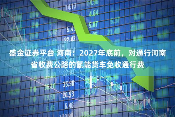 盛金证券平台 河南：2027年底前，对通行河南省收费公路的氢能货车免收通行费