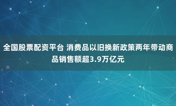 全国股票配资平台 消费品以旧换新政策两年带动商品销售额超3.9万亿元