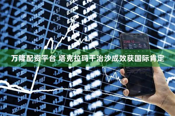 万隆配资平台 塔克拉玛干治沙成效获国际肯定